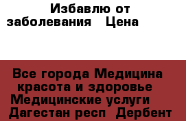 Избавлю от заболевания › Цена ­ 5 000 - Все города Медицина, красота и здоровье » Медицинские услуги   . Дагестан респ.,Дербент г.